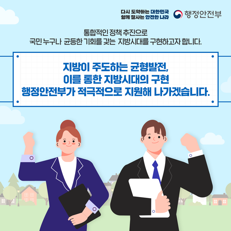 통합적인 정책 추진으로 국민 누구나 균등한 기회를 갖는 지방시대를 구현하고자 합니다. 지방이 주도하는 균형발전, 이를 통한 지방시대의 구현 행정안전부가 적극적으로 지원해 나가겠습니다.